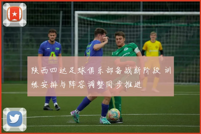 陕西四达足球俱乐部备战新阶段 训练安排与阵容调整同步推进