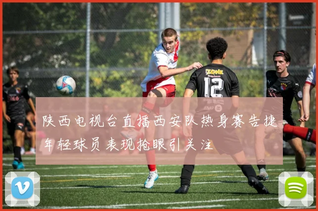 陕西电视台直播西安队热身赛告捷年轻球员表现抢眼引关注
