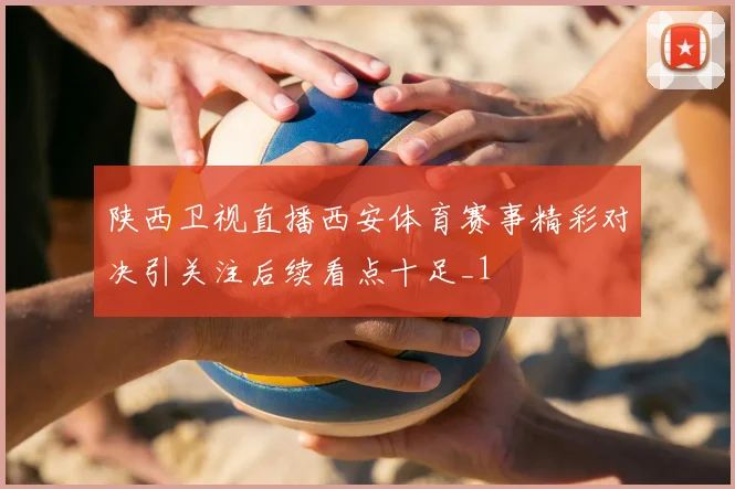 陕西卫视直播西安体育赛事精彩对决引关注后续看点十足_1