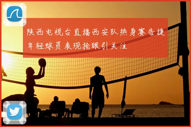 陕西电视台直播西安队热身赛告捷年轻球员表现抢眼引关注