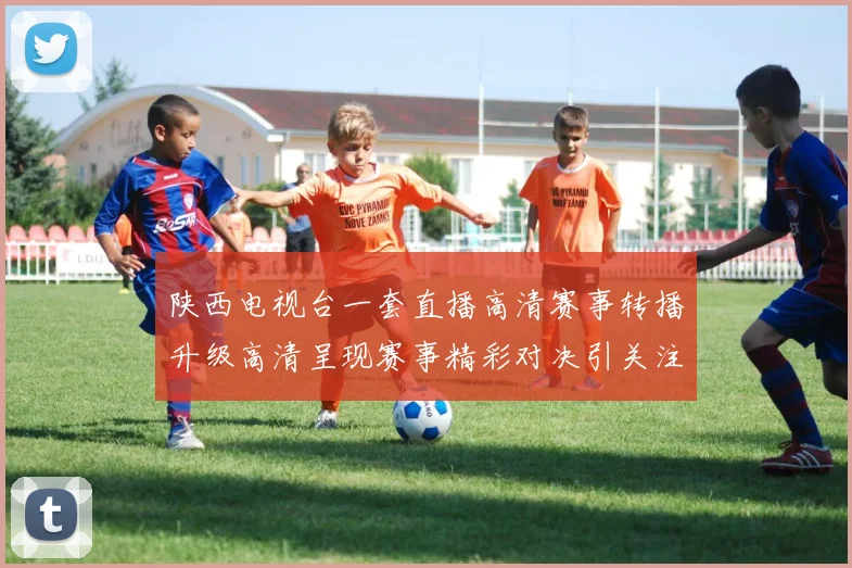 陕西电视台一套直播高清赛事转播升级高清呈现赛事精彩对决引关注