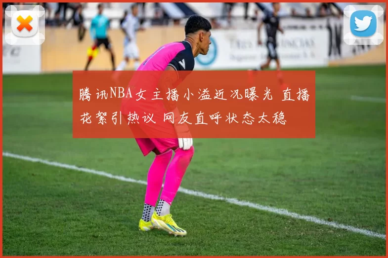 腾讯NBA女主播小溢近况曝光 直播花絮引热议 网友直呼状态太稳
