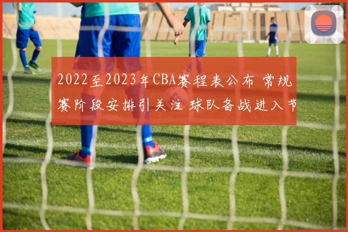 2022至2023年CBA赛程表公布 常规赛阶段安排引关注 球队备战进入节奏