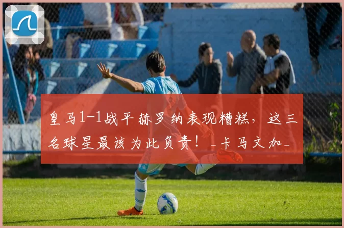 皇马1-1战平赫罗纳表现糟糕，这三名球星最该为此负责！_卡马文加_对阵_卡瓦哈尔