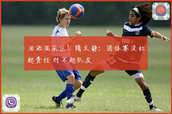 泪洒混采区！隋文静：团体赛没扛起责任 对不起队友