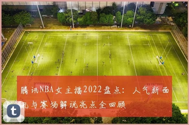 腾讯NBA女主播2022盘点：人气新面孔与赛场解说亮点全回顾