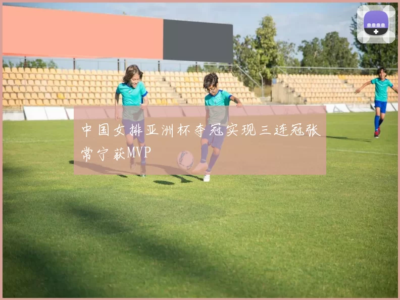 中国女排亚洲杯夺冠实现三连冠张常宁获MVP