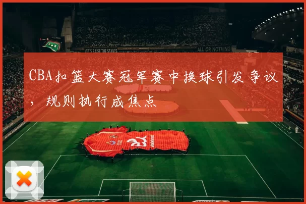 CBA扣篮大赛冠军赛中换球引发争议，规则执行成焦点