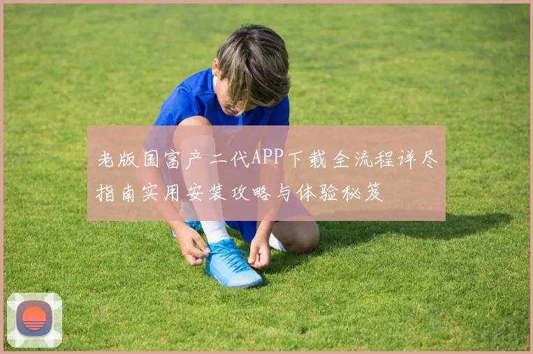 老版国富产二代APP下载全流程详尽指南实用安装攻略与体验秘笈