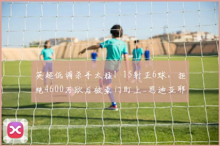 英超低调杀手太猛！15射正6球，拒绝4600万欧后被豪门盯上_恩迪亚耶_埃弗顿_国米