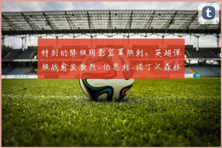 特别的降级阴影笼罩热刺，英超保级战愈发激烈_伯恩利_诺丁汉森林_欧冠