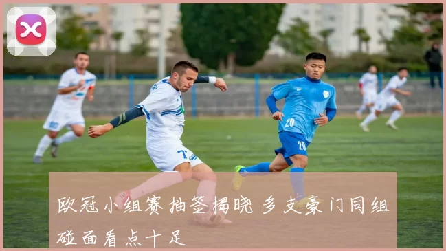 欧冠小组赛抽签揭晓 多支豪门同组碰面看点十足