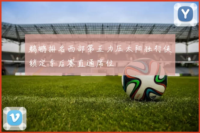 鹈鹕排名西部第五力压太阳独行侠锁定季后赛直通席位