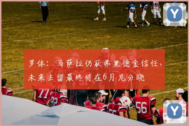 罗体：马萨拉仍获弗里德金信任，未来去留最终将在6月见分晓