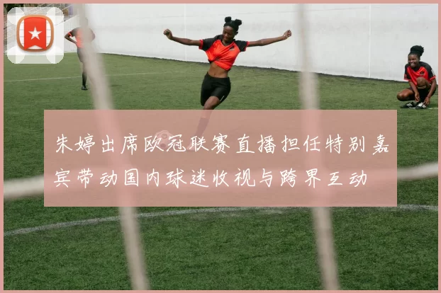 朱婷出席欧冠联赛直播担任特别嘉宾带动国内球迷收视与跨界互动