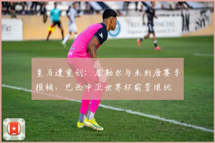 皇马遭重创：居勒尔与米利唐赛季报销，巴西中卫世界杯前景堪忧