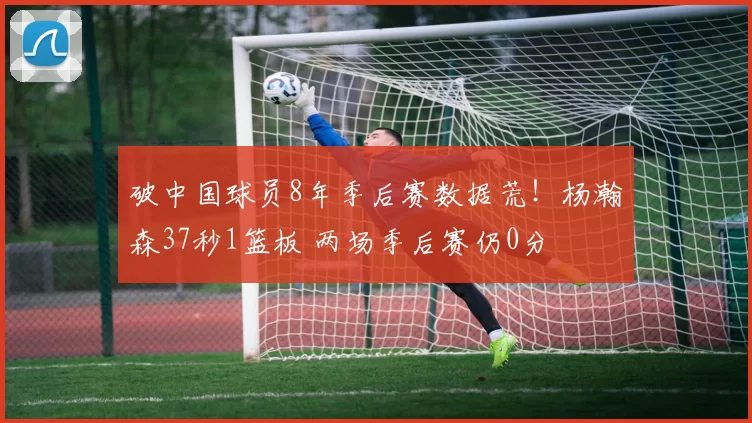 破中国球员8年季后赛数据荒！杨瀚森37秒1篮板 两场季后赛仍0分