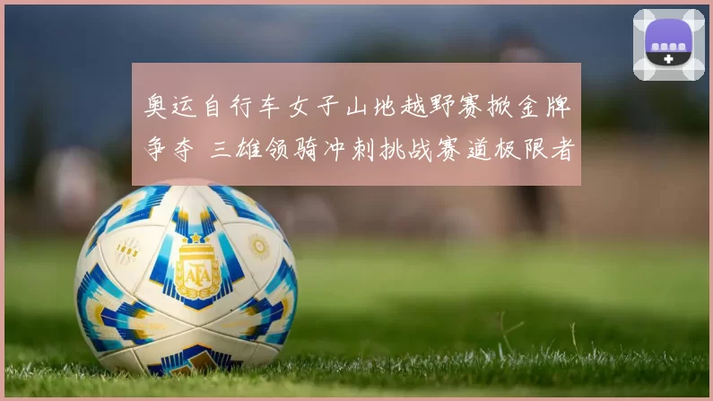 奥运自行车女子山地越野赛掀金牌争夺 三雄领骑冲刺挑战赛道极限者