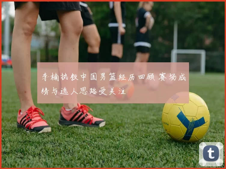 李楠执教中国男篮经历回顾 赛场成绩与选人思路受关注