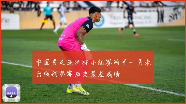 中国男足亚洲杯小组赛两平一负未出线创参赛历史最差战绩