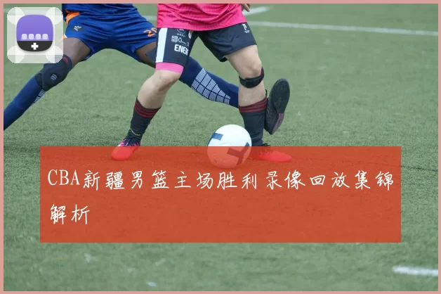 CBA新疆男篮主场胜利录像回放集锦解析