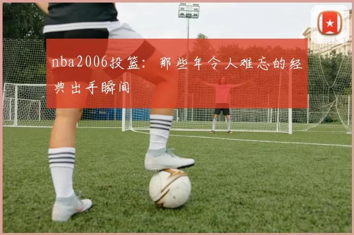 nba2006投篮：那些年令人难忘的经典出手瞬间