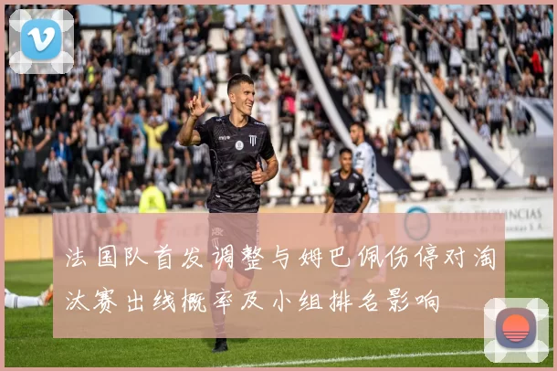 法国队首发调整与姆巴佩伤停对淘汰赛出线概率及小组排名影响