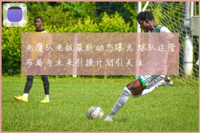 老鹰队老板最新动态曝光 球队运营布局与未来引援计划引关注