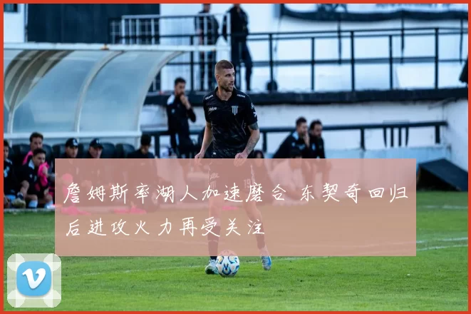 詹姆斯率湖人加速磨合 东契奇回归后进攻火力再受关注