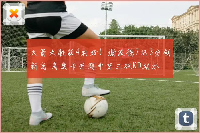 火箭大胜获4利好！谢泼德7记3分创新高 乌度卡开窍申京三双KD划水