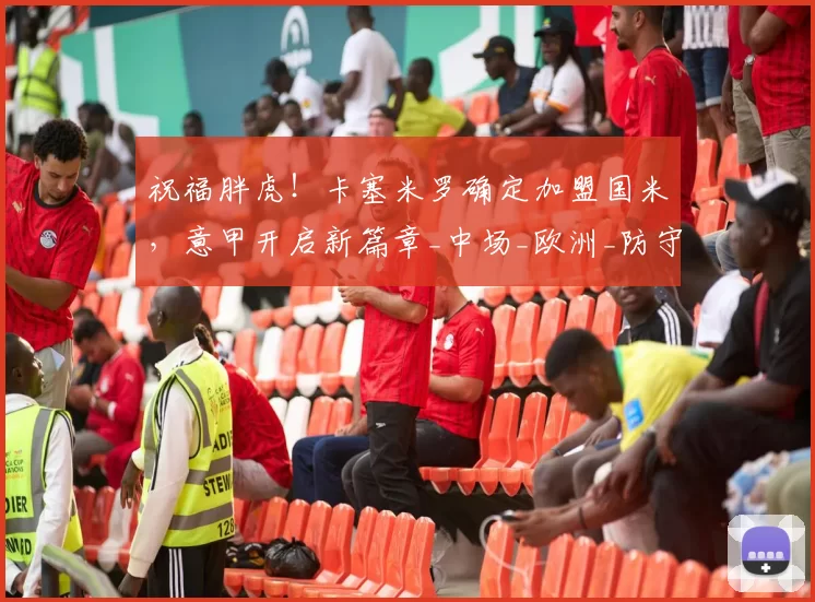 祝福胖虎！卡塞米罗确定加盟国米，意甲开启新篇章_中场_欧洲_防守型