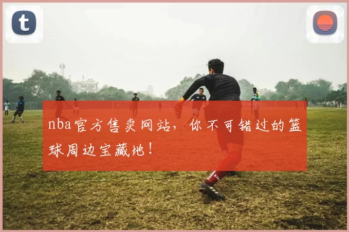 nba官方售卖网站，你不可错过的篮球周边宝藏地！