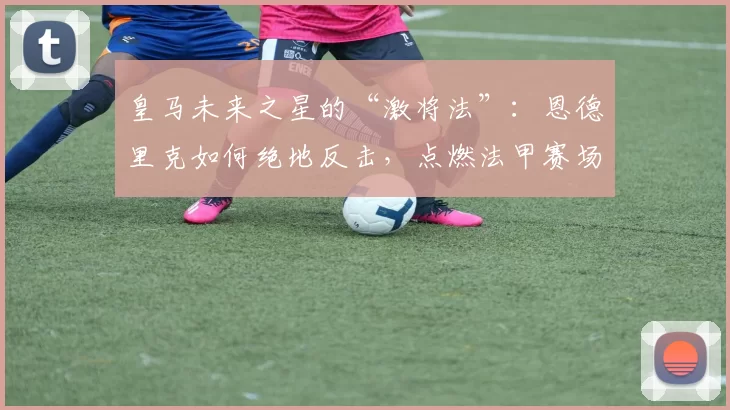 皇马未来之星的“激将法”：恩德里克如何绝地反击，点燃法甲赛场！_丰塞卡_球员_里昂