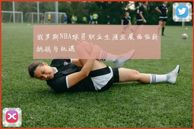 俄罗斯NBA球员职业生涯发展面临新挑战与机遇