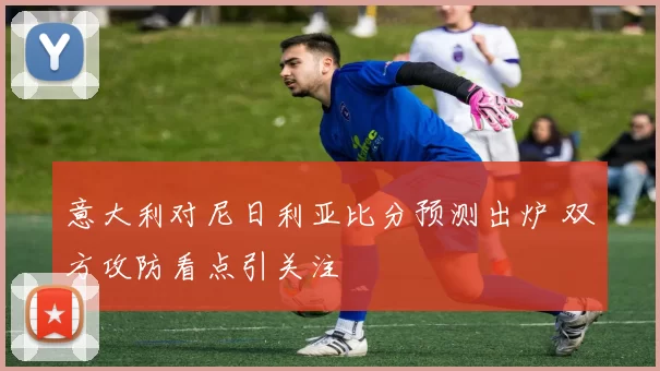 意大利对尼日利亚比分预测出炉 双方攻防看点引关注