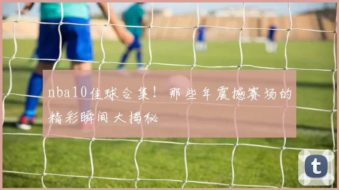 nba10佳球合集！那些年震撼赛场的精彩瞬间大揭秘