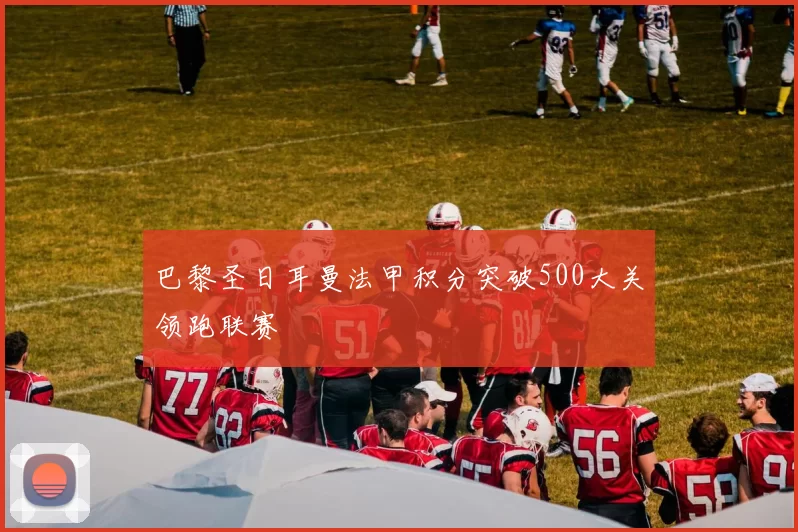 巴黎圣日耳曼法甲积分突破500大关领跑联赛