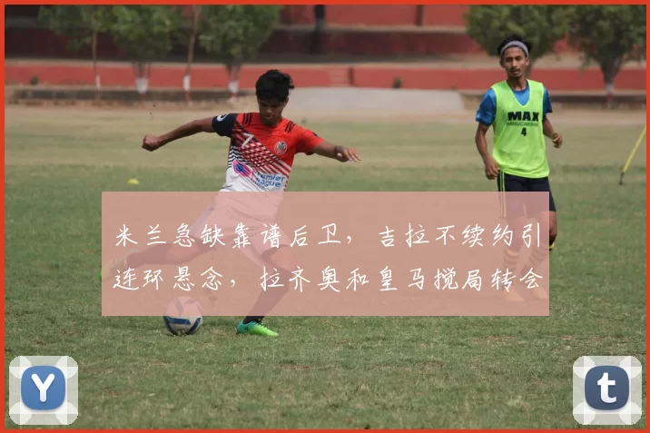 米兰急缺靠谱后卫，吉拉不续约引连环悬念，拉齐奥和皇马搅局转会费分一半，意甲豪门争抢搅动市场_国米_切尔西