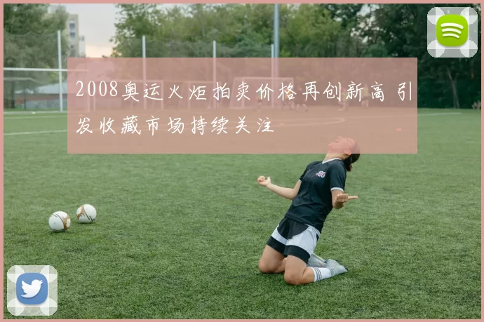 2008奥运火炬拍卖价格再创新高 引发收藏市场持续关注