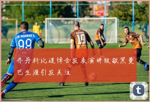 乔丹科比追悼会发表演讲致敬黑曼巴生涯引发关注