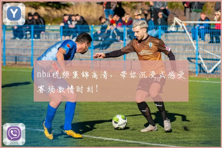 nba视频集锦高清，带你沉浸式感受赛场激情时刻！