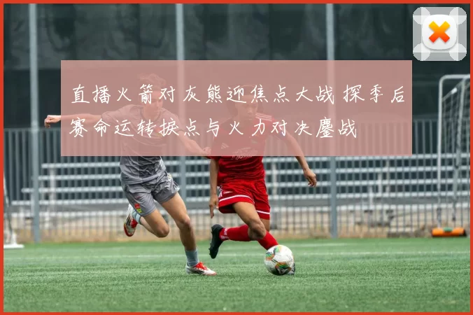 直播火箭对灰熊迎焦点大战 探季后赛命运转捩点与火力对决鏖战