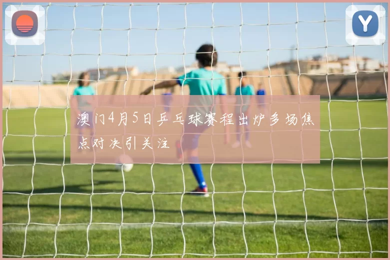 澳门4月5日乒乓球赛程出炉多场焦点对决引关注