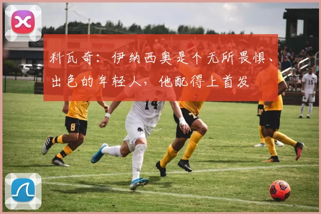 科瓦奇：伊纳西奥是个无所畏惧、出色的年轻人，他配得上首发