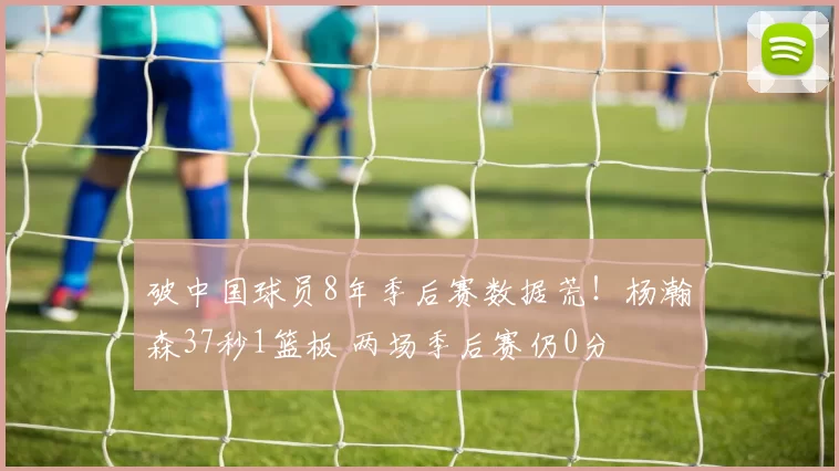 破中国球员8年季后赛数据荒！杨瀚森37秒1篮板 两场季后赛仍0分