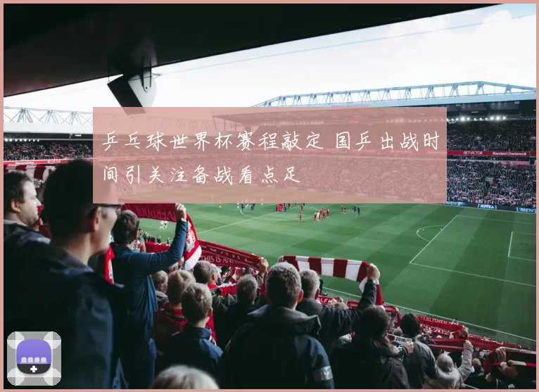 乒乓球世界杯赛程敲定 国乒出战时间引关注备战看点足