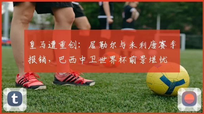 皇马遭重创：居勒尔与米利唐赛季报销，巴西中卫世界杯前景堪忧