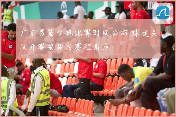 广东男篮今晚比赛时间公布 球迷关注开赛安排与赛程看点