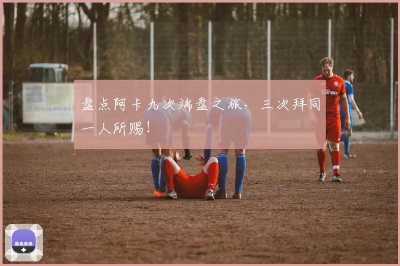 盘点阿卡九次端盘之旅，三次拜同一人所赐！