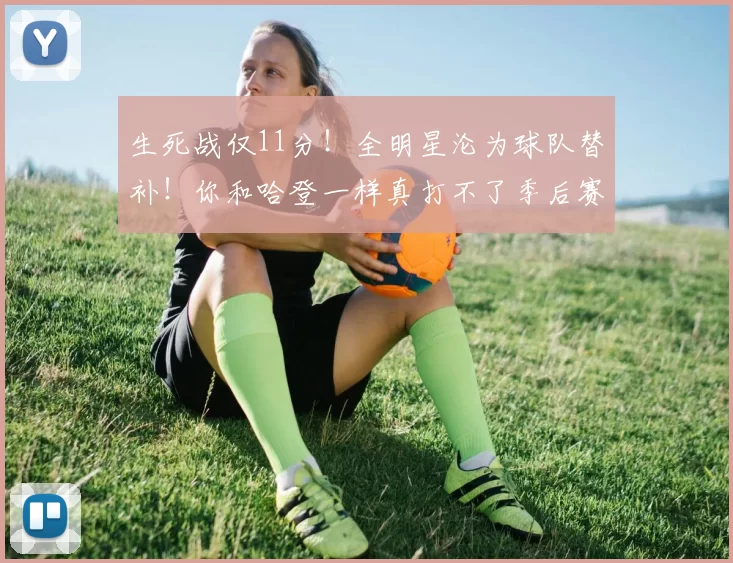 生死战仅11分！全明星沦为球队替补！你和哈登一样真打不了季后赛